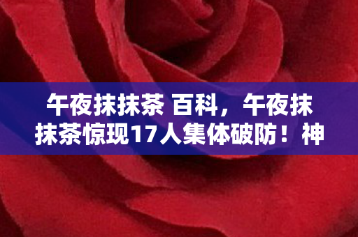 午夜抹抹茶 百科,午夜抹抹茶惊现17人集体破防!神秘ID背后竟藏着让老炮都绷不住的真相 午夜抹抹茶 百科,午夜抹抹茶惊现17人集体破防!神秘ID背后竟藏着让老炮都绷不住的真相