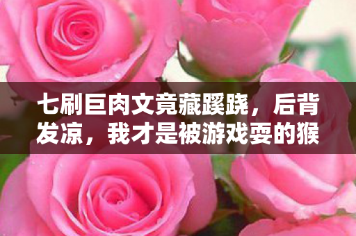 七刷巨肉文竟藏蹊跷,后背发凉,我才是被游戏耍的猴? 七刷巨肉文竟藏蹊跷,后背发凉,我才是被游戏耍的猴?