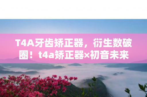 T4A牙齿矫正器，衍生数破圈！t4a矫正器×初音未来联名款，这波操作意想不到！
