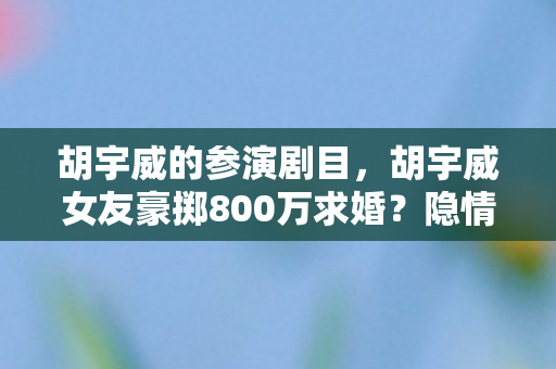 胡宇威的参演剧目,胡宇威女友豪掷800万求婚?隐情曝光后,网友直呼吓一跳! 胡宇威的参演剧目,胡宇威女友豪掷800万求婚?隐情曝光后,网友直呼吓一跳!