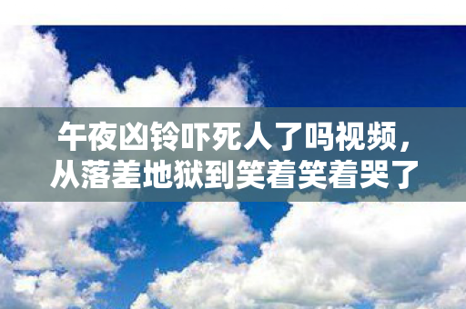 午夜凶铃吓死人了吗视频,从落差地狱到笑着笑着哭了,午夜凶铃真相竟让人破防? 午夜凶铃吓死人了吗视频,从落差地狱到笑着笑着哭了,午夜凶铃真相竟让人破防?