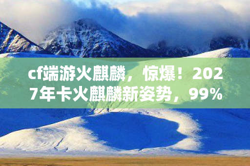cf端游火麒麟,惊爆!2027年卡火麒麟新姿势,99%玩家不知的隐藏狂欢! cf端游火麒麟,惊爆!2027年卡火麒麟新姿势,99%玩家不知的隐藏狂欢!