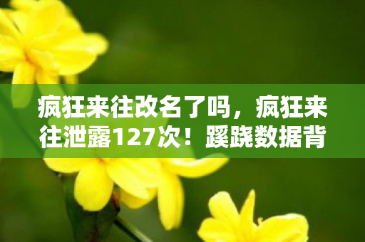 疯狂来往改名了吗,疯狂来往泄露127次!蹊跷数据背后,真相让人后背发凉 疯狂来往改名了吗,疯狂来往泄露127次!蹊跷数据背后,真相让人后背发凉