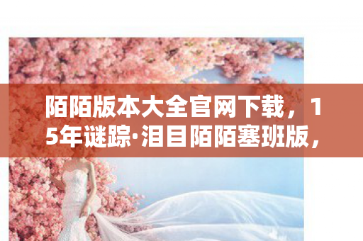 陌陌版本大全官网下载,15年谜踪·泪目陌陌塞班版,从下载狂潮到数字废墟的沉默史诗 陌陌版本大全官网下载,15年谜踪·泪目陌陌塞班版,从下载狂潮到数字废墟的沉默史诗