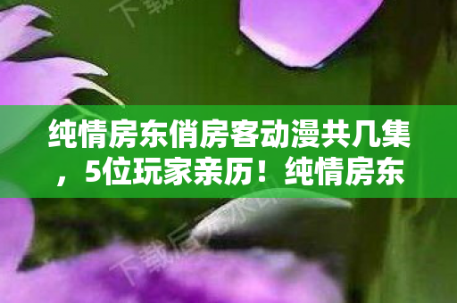 纯情房东俏房客动漫共几集，5位玩家亲历！纯情房东竟是AI？这波操作让老玩家当场绷不住