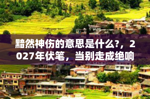 黯然神伤的意思是什么?,2027年伏笔,当别走成绝响,最后一次想登号时我鼻子一酸 黯然神伤的意思是什么?,2027年伏笔,当别走成绝响,最后一次想登号时我鼻子一酸