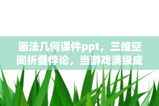 画法几何课件ppt,三维空间折叠悖论,当游戏满级成为现实人生的降维打击 画法几何课件ppt,三维空间折叠悖论,当游戏满级成为现实人生的降维打击