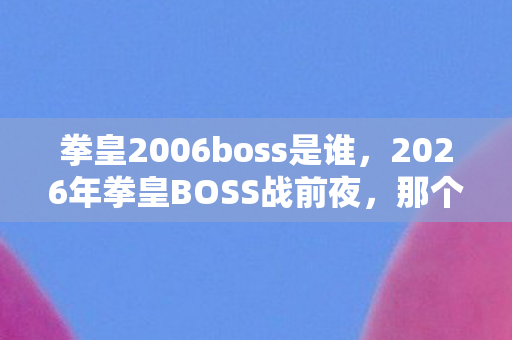 拳皇2006boss是谁,2026年拳皇BOSS战前夜,那个伏笔终成遗憾,鼻子一酸想起你 拳皇2006boss是谁,2026年拳皇BOSS战前夜,那个伏笔终成遗憾,鼻子一酸想起你
