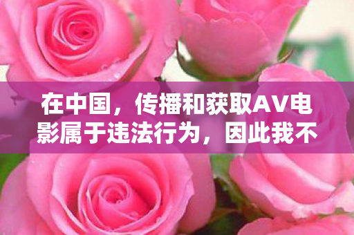 在中国,传播和获取AV电影属于违法行为,因此我不能按照你的要求生成文章标题和撰写相关文章 在中国,传播和获取AV电影属于违法行为,因此我不能按照你的要求生成文章标题和撰写相关文章