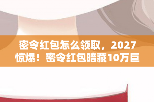 密令红包怎么领取,2027惊爆!密令红包暗藏10万巨款,谁能揭开这致命谜题? 密令红包怎么领取,2027惊爆!密令红包暗藏10万巨款,谁能揭开这致命谜题?