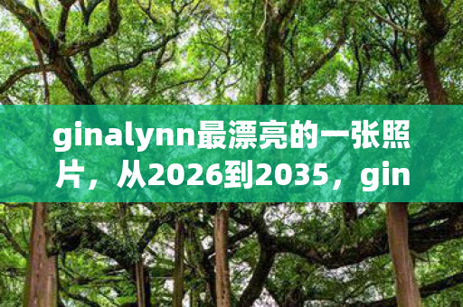 ginalynn最漂亮的一张照片,从2026到2035,ginalynn十年玩家亲历,颠覆认知的终极真相! ginalynn最漂亮的一张照片,从2026到2035,ginalynn十年玩家亲历,颠覆认知的终极真相!