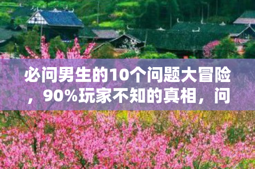 必问男生的10个问题大冒险，90%玩家不知的真相，问题男人竟藏70%致命温柔，扎心到窒息！