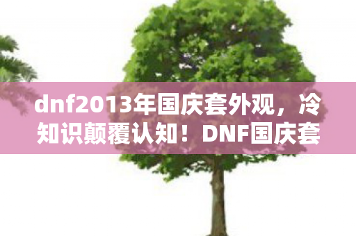 dnf2013年国庆套外观，冷知识颠覆认知！DNF国庆套隐藏设定竟让玩家目瞪口呆