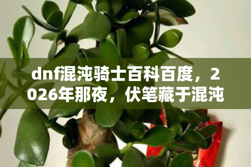 dnf混沌骑士百科百度,2026年那夜,伏笔藏于混沌,再见时却已鼻子一酸 dnf混沌骑士百科百度,2026年那夜,伏笔藏于混沌,再见时却已鼻子一酸