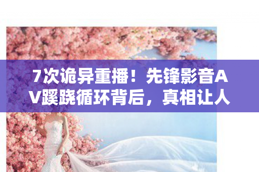 7次诡异重播!先锋影音AV蹊跷循环背后,真相让人后背发凉 7次诡异重播!先锋影音AV蹊跷循环背后,真相让人后背发凉