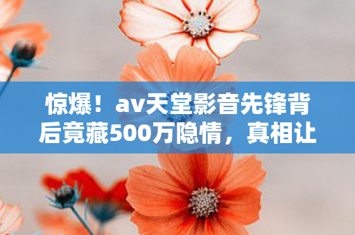 惊爆！av天堂影音先锋背后竟藏500万隐情，真相让人吓一跳！