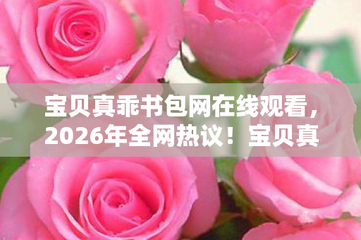 宝贝真乖书包网在线观看，2026年全网热议！宝贝真乖书包网竟藏着这样的惊喜？