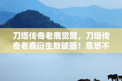 刀塔传奇老鹿觉醒,刀塔传奇老鹿衍生数破圈!意想不到跨界竟爬进你妈手机壳 刀塔传奇老鹿觉醒,刀塔传奇老鹿衍生数破圈!意想不到跨界竟爬进你妈手机壳