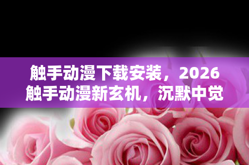 触手动漫下载安装，2026触手动漫新玄机，沉默中觉醒，这游戏究竟赠我何物？