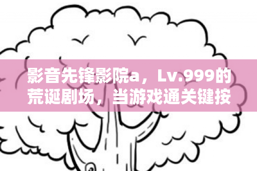 影音先锋影院a,Lv.999的荒诞剧场,当游戏通关键按下时,现实存档已永久删除 影音先锋影院a,Lv.999的荒诞剧场,当游戏通关键按下时,现实存档已永久删除