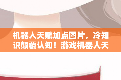 机器人天赋加点图片,冷知识颠覆认知!游戏机器人天赋加点图竟藏目瞪口呆的定时炸弹 机器人天赋加点图片,冷知识颠覆认知!游戏机器人天赋加点图竟藏目瞪口呆的定时炸弹