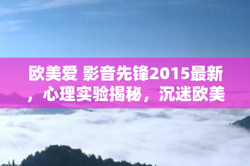 欧美爱 影音先锋2015最新,心理实验揭秘,沉迷欧美爱 影音先锋背后的细思极恐多巴胺陷阱 欧美爱 影音先锋2015最新,心理实验揭秘,沉迷欧美爱 影音先锋背后的细思极恐多巴胺陷阱