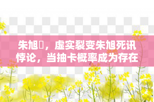 朱旭櫏,虚实裂变朱旭死讯悖论,当抽卡概率成为存在主义审判的断头台 朱旭櫏,虚实裂变朱旭死讯悖论,当抽卡概率成为存在主义审判的断头台