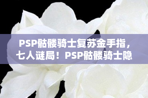 PSP骷髅骑士复苏金手指,七人谜局!PSP骷髅骑士隐藏副本竟让全服集体破防? PSP骷髅骑士复苏金手指,七人谜局!PSP骷髅骑士隐藏副本竟让全服集体破防?