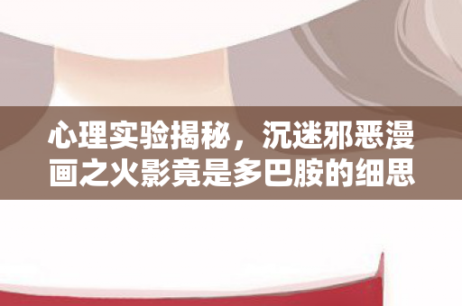 心理实验揭秘,沉迷邪恶漫画之火影竟是多巴胺的细思极恐陷阱 心理实验揭秘,沉迷邪恶漫画之火影竟是多巴胺的细思极恐陷阱