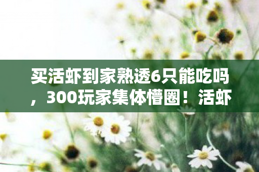 买活虾到家熟透6只能吃吗,300玩家集体懵圈!活虾到家变全熟6只,这操作谁绷得住? 买活虾到家熟透6只能吃吗,300玩家集体懵圈!活虾到家变全熟6只,这操作谁绷得住?