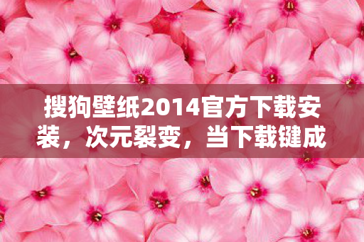 搜狗壁纸2014官方下载安装,次元裂变,当下载键成为审判之刃,在虚拟深渊叩问存在之锚 搜狗壁纸2014官方下载安装,次元裂变,当下载键成为审判之刃,在虚拟深渊叩问存在之锚