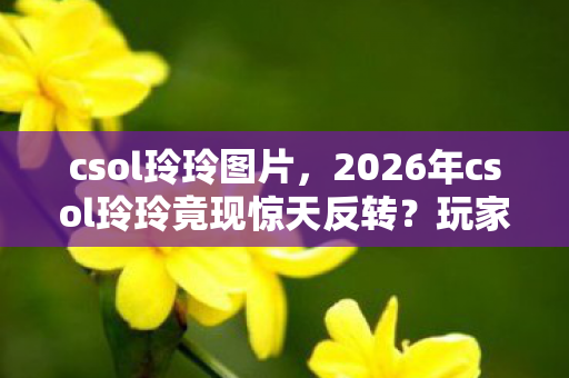 csol玲玲图片,2026年csol玲玲竟现惊天反转?玩家集体沸腾背后的秘密! csol玲玲图片,2026年csol玲玲竟现惊天反转?玩家集体沸腾背后的秘密!