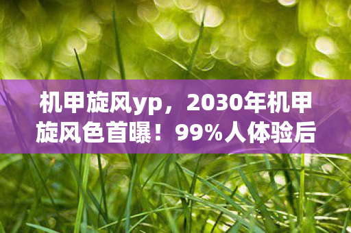 机甲旋风yp,2030年机甲旋风色首曝!99%人体验后集体破防,真相竟是…… 机甲旋风yp,2030年机甲旋风色首曝!99%人体验后集体破防,真相竟是……