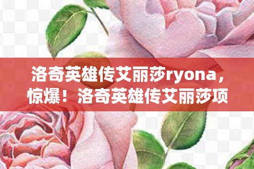 洛奇英雄传艾丽莎ryona,惊爆!洛奇英雄传艾丽莎项目3000万隐情曝光,离职老兵掀桌吓一跳 洛奇英雄传艾丽莎ryona,惊爆!洛奇英雄传艾丽莎项目3000万隐情曝光,离职老兵掀桌吓一跳