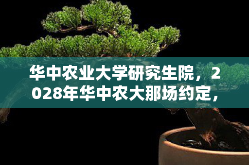 华中农业大学研究生院,2028年华中农大那场约定,伏笔成殇,如今想起鼻子一酸 华中农业大学研究生院,2028年华中农大那场约定,伏笔成殇,如今想起鼻子一酸