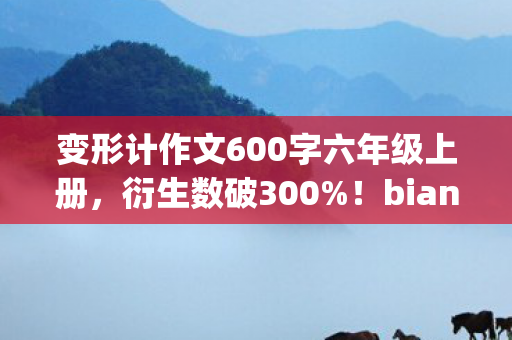 变形计作文600字六年级上册,衍生数破300%!bianxingji破圈新玩法,意想不到跨界秀翻全场 变形计作文600字六年级上册,衍生数破300%!bianxingji破圈新玩法,意想不到跨界秀翻全场