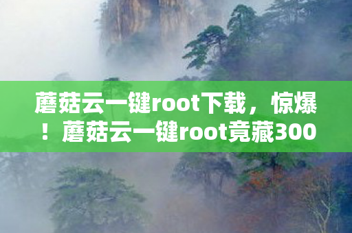 蘑菇云一键root下载,惊爆!蘑菇云一键root竟藏300万隐情,真相让人吓一跳! 蘑菇云一键root下载,惊爆!蘑菇云一键root竟藏300万隐情,真相让人吓一跳!