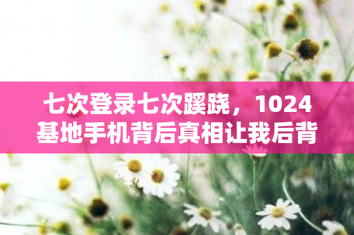 七次登录七次蹊跷,1024基地手机背后真相让我后背发凉 七次登录七次蹊跷,1024基地手机背后真相让我后背发凉