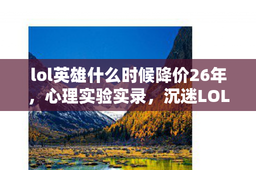 lol英雄什么时候降价26年,心理实验实录,沉迷LOL新英雄降价机制,细思极恐的自我麻醉 lol英雄什么时候降价26年,心理实验实录,沉迷LOL新英雄降价机制,细思极恐的自我麻醉