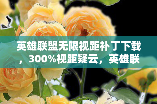 英雄联盟无限视距补丁下载,300%视距疑云,英雄联盟流量盛宴下,谁在让玩家心寒? 英雄联盟无限视距补丁下载,300%视距疑云,英雄联盟流量盛宴下,谁在让玩家心寒?