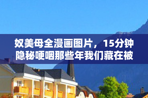 奴美母全漫画图片，15分钟隐秘哽咽那些年我们藏在被窝里的漫画时光，你还记得吗？