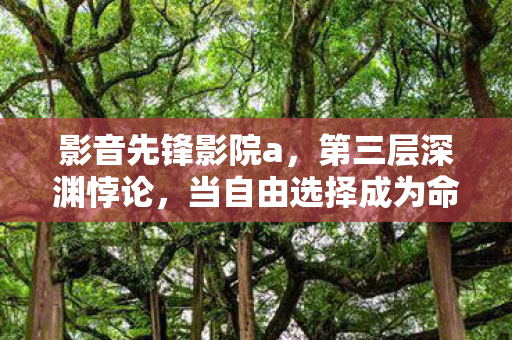 影音先锋影院a,第三层深渊悖论,当自由选择成为命运枷锁的灵魂震颤 影音先锋影院a,第三层深渊悖论,当自由选择成为命运枷锁的灵魂震颤