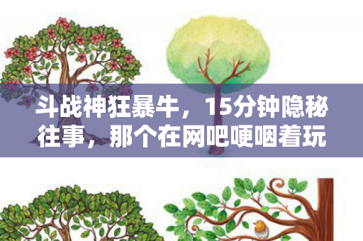 斗战神狂暴牛，15分钟隐秘往事，那个在网吧哽咽着玩斗战神狂暴的少年