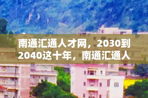 南通汇通人才网，2030到2040这十年，南通汇通人才竟藏着颠覆认知的惊天秘密！
