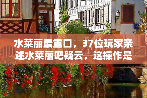 水莱丽最重口,37位玩家亲述水莱丽吧疑云,这操作是BUG还是官方暗演?我当场笑崩! 水莱丽最重口,37位玩家亲述水莱丽吧疑云,这操作是BUG还是官方暗演?我当场笑崩!