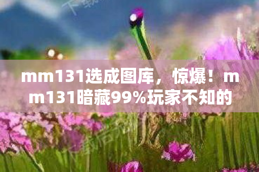 mm131选成图库,惊爆!mm131暗藏99%玩家不知的3大数值黑洞,策划绝口不提! mm131选成图库,惊爆!mm131暗藏99%玩家不知的3大数值黑洞,策划绝口不提!