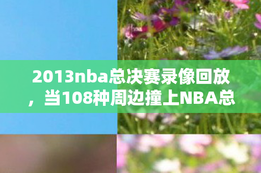 2013nba总决赛录像回放,当108种周边撞上NBA总决赛,我的破圈消费竟成投名状! 2013nba总决赛录像回放,当108种周边撞上NBA总决赛,我的破圈消费竟成投名状!