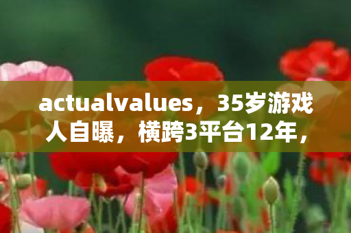 actualvalues,35岁游戏人自曝,横跨3平台12年,为何仍被行业边缘化? actualvalues,35岁游戏人自曝,横跨3平台12年,为何仍被行业边缘化?