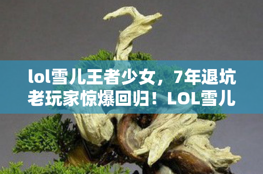 lol雪儿王者少女,7年退坑老玩家惊爆回归!LOL雪儿新版本竟让我哭到破防? lol雪儿王者少女,7年退坑老玩家惊爆回归!LOL雪儿新版本竟让我哭到破防?
