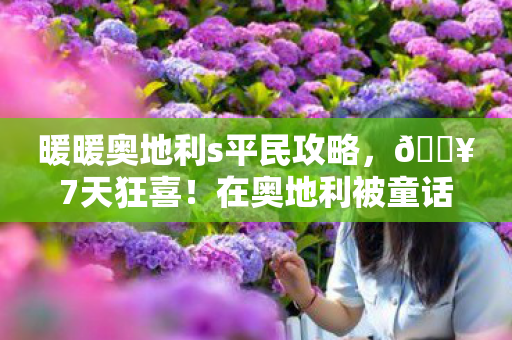 暖暖奥地利s平民攻略,🔥7天狂喜!在奥地利被童话治愈的10个心动瞬间 暖暖奥地利s平民攻略,🔥7天狂喜!在奥地利被童话治愈的10个心动瞬间